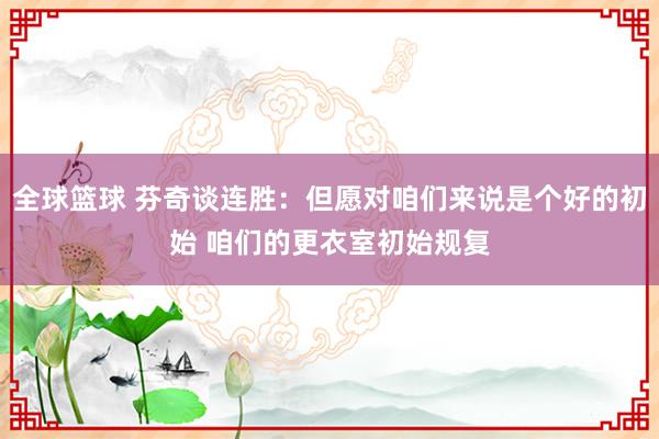 全球篮球 芬奇谈连胜：但愿对咱们来说是个好的初始 咱们的更衣室初始规复