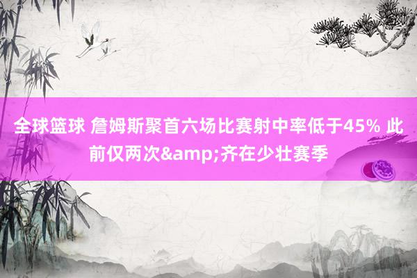 全球篮球 詹姆斯聚首六场比赛射中率低于45% 此前仅两次&齐在少壮赛季