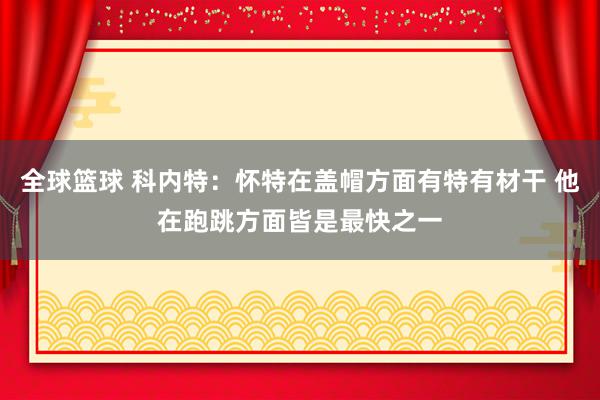 全球篮球 科内特：怀特在盖帽方面有特有材干 他在跑跳方面皆是最快之一