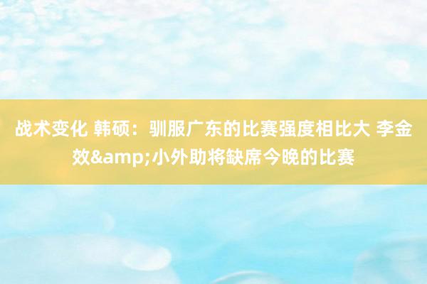 战术变化 韩硕：驯服广东的比赛强度相比大 李金效&小外助将缺席今晚的比赛