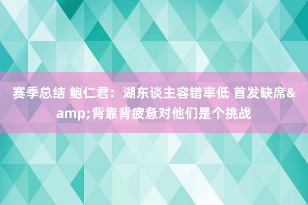 赛季总结 鲍仁君：湖东谈主容错率低 首发缺席&背靠背疲惫对他们是个挑战