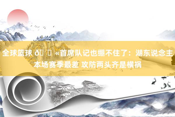 全球篮球 😫首席队记也绷不住了：湖东说念主本场赛季最差 攻防两头齐是横祸