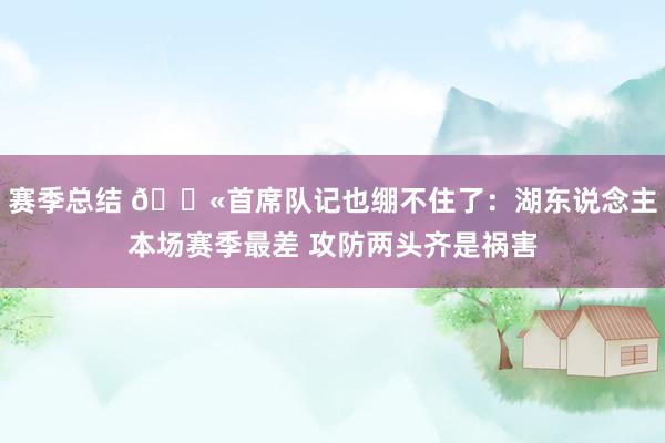 赛季总结 😫首席队记也绷不住了：湖东说念主本场赛季最差 攻防两头齐是祸害