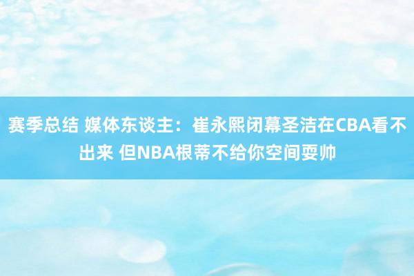 赛季总结 媒体东谈主：崔永熙闭幕圣洁在CBA看不出来 但NBA根蒂不给你空间耍帅