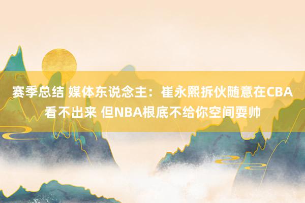 赛季总结 媒体东说念主：崔永熙拆伙随意在CBA看不出来 但NBA根底不给你空间耍帅