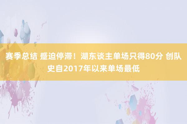 赛季总结 蹙迫停滞！湖东谈主单场只得80分 创队史自2017年以来单场最低