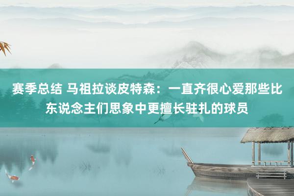 赛季总结 马祖拉谈皮特森：一直齐很心爱那些比东说念主们思象中更擅长驻扎的球员