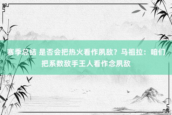 赛季总结 是否会把热火看作夙敌？马祖拉：咱们把系数敌手王人看作念夙敌