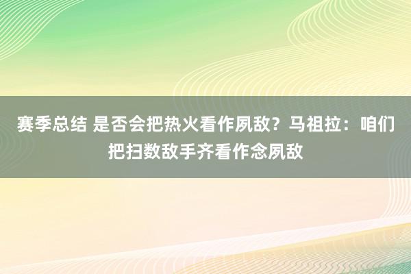 赛季总结 是否会把热火看作夙敌？马祖拉：咱们把扫数敌手齐看作念夙敌