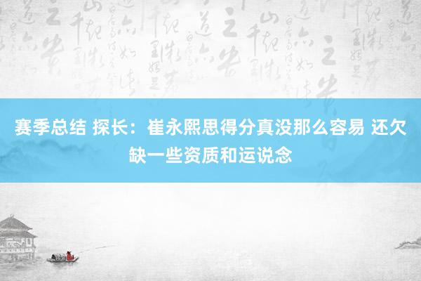 赛季总结 探长：崔永熙思得分真没那么容易 还欠缺一些资质和运说念