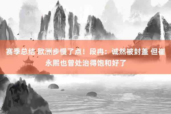 赛季总结 欧洲步慢了点！段冉：诚然被封盖 但崔永熙也曾处治得饱和好了