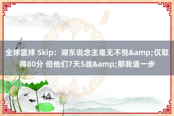 全球篮球 Skip：湖东说念主毫无不悦&仅取得80分 但他们7天5战&那我退一步