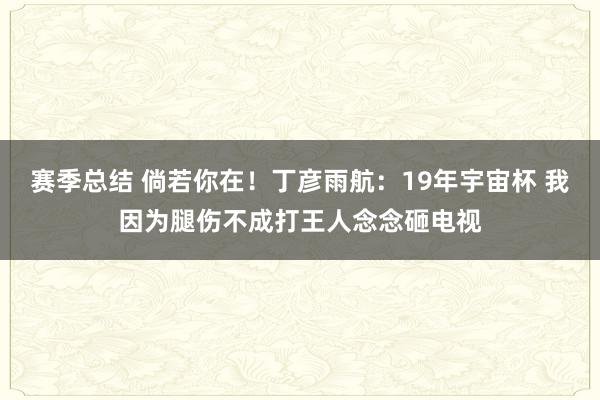 赛季总结 倘若你在！丁彦雨航：19年宇宙杯 我因为腿伤不成打王人念念砸电视