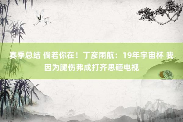 赛季总结 倘若你在！丁彦雨航：19年宇宙杯 我因为腿伤弗成打齐思砸电视