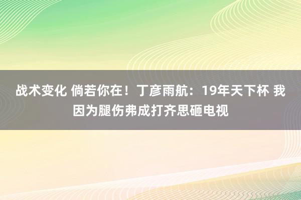 战术变化 倘若你在！丁彦雨航：19年天下杯 我因为腿伤弗成打齐思砸电视