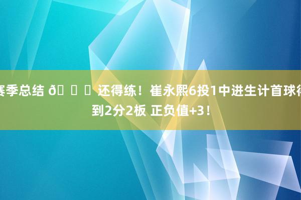 赛季总结 👏还得练！崔永熙6投1中进生计首球得到2分2板 正负值+3！