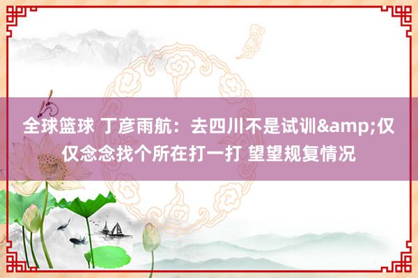 全球篮球 丁彦雨航：去四川不是试训&仅仅念念找个所在打一打 望望规复情况