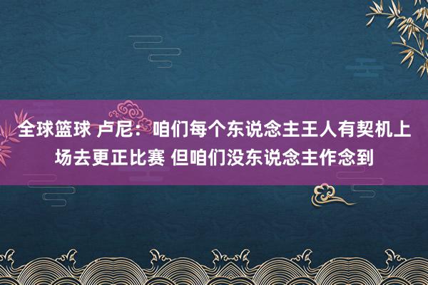 全球篮球 卢尼：咱们每个东说念主王人有契机上场去更正比赛 但咱们没东说念主作念到