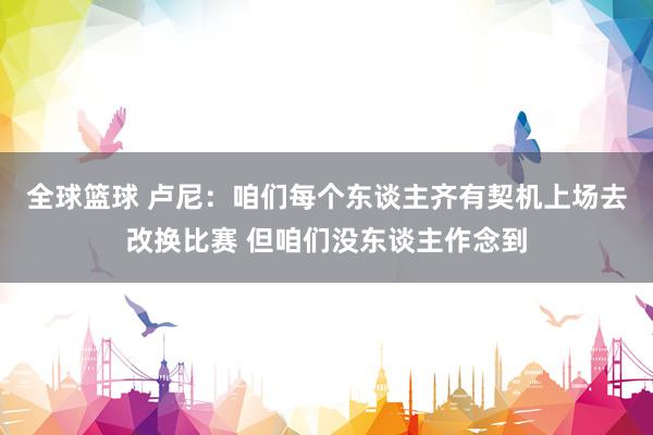 全球篮球 卢尼：咱们每个东谈主齐有契机上场去改换比赛 但咱们没东谈主作念到