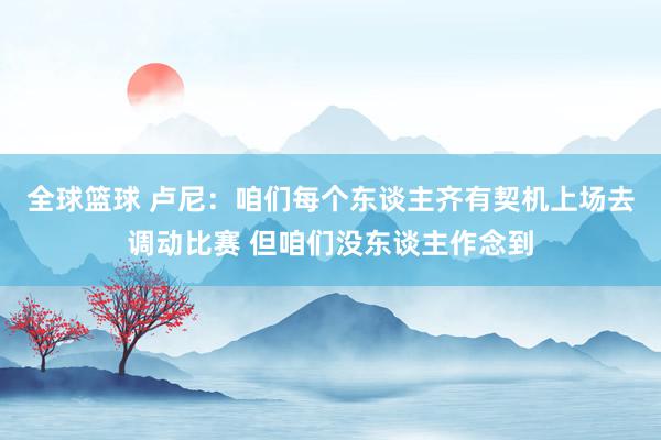 全球篮球 卢尼：咱们每个东谈主齐有契机上场去调动比赛 但咱们没东谈主作念到