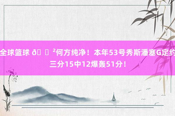 全球篮球 😲何方纯净！本年53号秀斯潘塞G定约三分15中12爆轰51分！