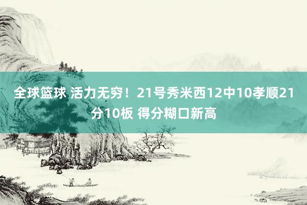 全球篮球 活力无穷！21号秀米西12中10孝顺21分10板 得分糊口新高