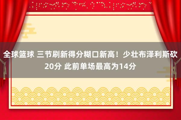 全球篮球 三节刷新得分糊口新高！少壮布泽利斯砍20分 此前单场最高为14分