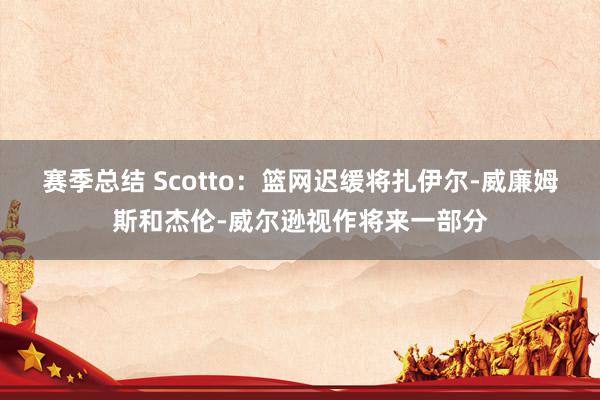 赛季总结 Scotto：篮网迟缓将扎伊尔-威廉姆斯和杰伦-威尔逊视作将来一部分