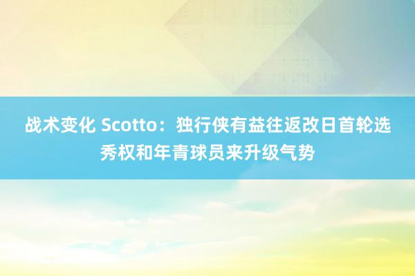 战术变化 Scotto：独行侠有益往返改日首轮选秀权和年青球员来升级气势