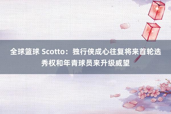 全球篮球 Scotto：独行侠成心往复将来首轮选秀权和年青球员来升级威望