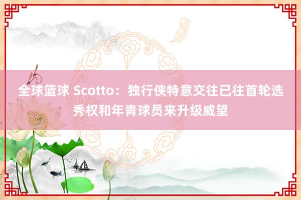 全球篮球 Scotto：独行侠特意交往已往首轮选秀权和年青球员来升级威望