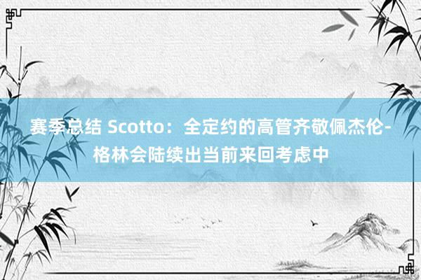 赛季总结 Scotto：全定约的高管齐敬佩杰伦-格林会陆续出当前来回考虑中