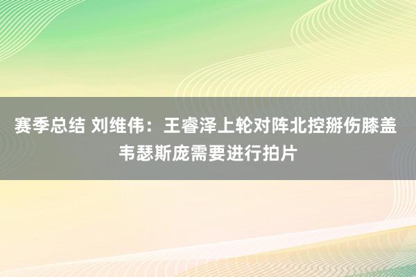 赛季总结 刘维伟：王睿泽上轮对阵北控掰伤膝盖 韦瑟斯庞需要进行拍片