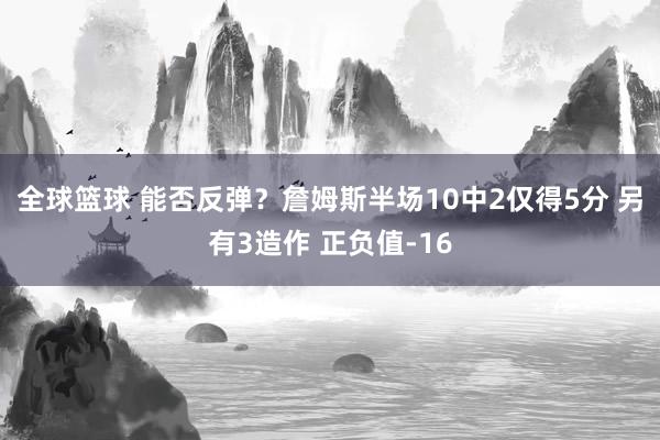 全球篮球 能否反弹？詹姆斯半场10中2仅得5分 另有3造作 正负值-16