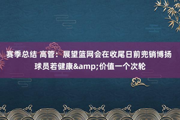 赛季总结 高管：展望篮网会在收尾日前兜销博扬 球员若健康&价值一个次轮