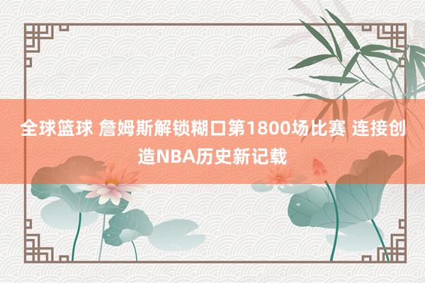 全球篮球 詹姆斯解锁糊口第1800场比赛 连接创造NBA历史新记载