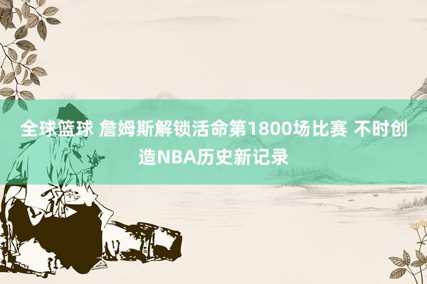 全球篮球 詹姆斯解锁活命第1800场比赛 不时创造NBA历史新记录