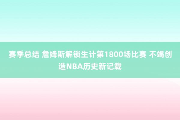 赛季总结 詹姆斯解锁生计第1800场比赛 不竭创造NBA历史新记载