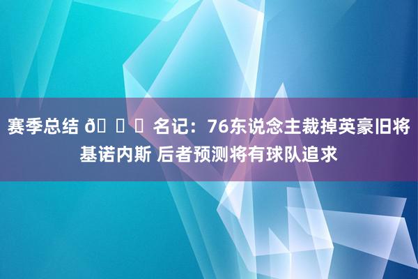 赛季总结 👀名记：76东说念主裁掉英豪旧将基诺内斯 后者预测将有球队追求