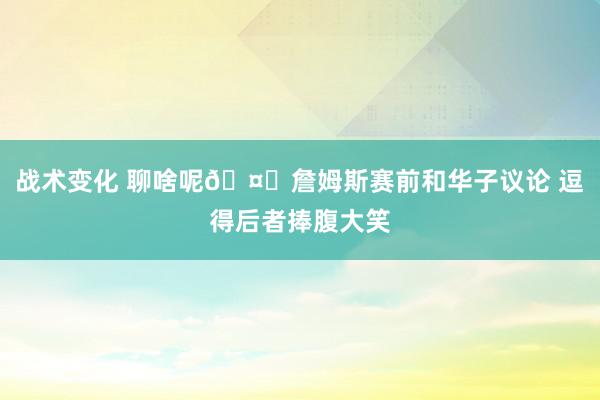 战术变化 聊啥呢🤔詹姆斯赛前和华子议论 逗得后者捧腹大笑