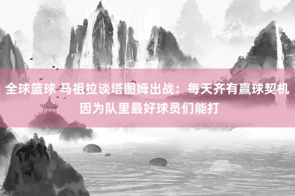 全球篮球 马祖拉谈塔图姆出战：每天齐有赢球契机 因为队里最好球员们能打