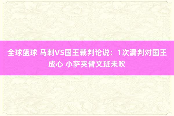 全球篮球 马刺VS国王裁判论说：1次漏判对国王成心 小萨夹臂文班未吹