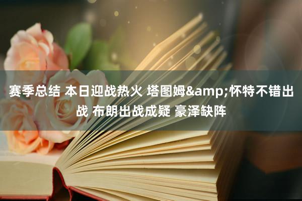 赛季总结 本日迎战热火 塔图姆&怀特不错出战 布朗出战成疑 豪泽缺阵