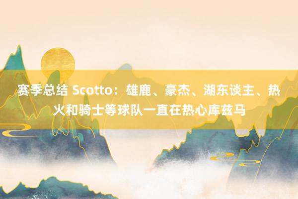 赛季总结 Scotto：雄鹿、豪杰、湖东谈主、热火和骑士等球队一直在热心库兹马