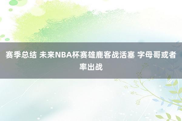 赛季总结 未来NBA杯赛雄鹿客战活塞 字母哥或者率出战