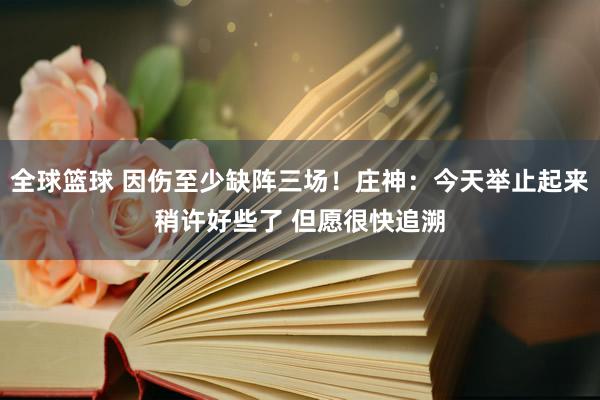 全球篮球 因伤至少缺阵三场！庄神：今天举止起来稍许好些了 但愿很快追溯