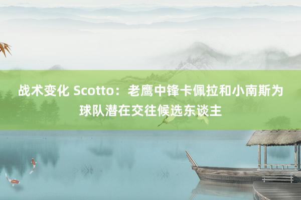 战术变化 Scotto：老鹰中锋卡佩拉和小南斯为球队潜在交往候选东谈主